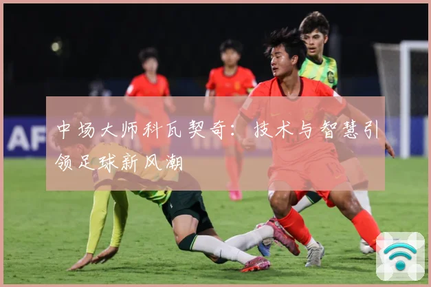 中场大师科瓦契奇：技术与智慧引领足球新风潮