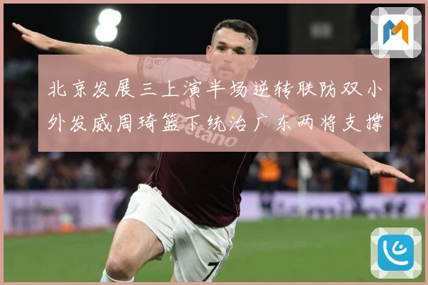 北京发展三上演半场逆转联防双小外发威周琦篮下统治广东两将支撑难专题观察
