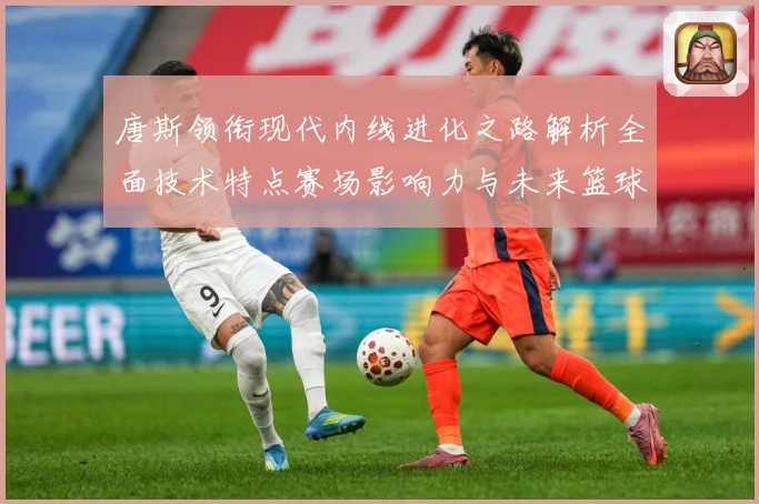 唐斯领衔现代内线进化之路解析全面技术特点赛场影响力与未来篮球发展趋势