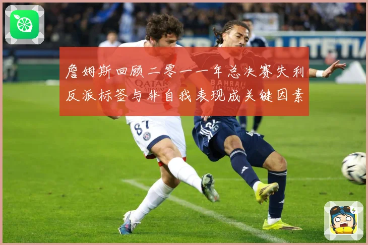 詹姆斯回顾二零一一年总决赛失利反派标签与非自我表现成关键因素赛场复盘