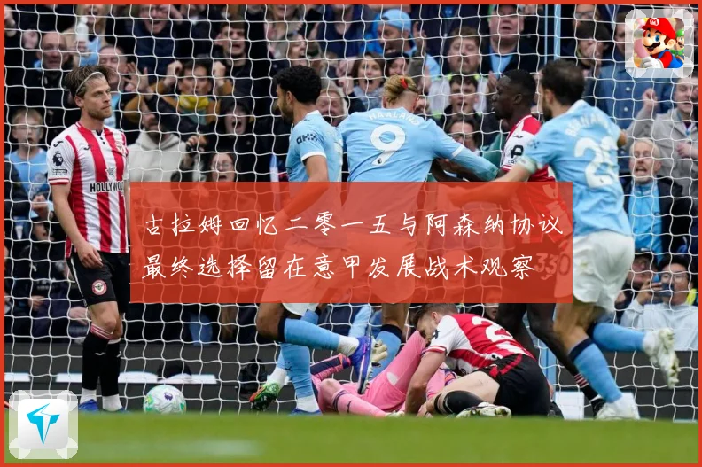 古拉姆回忆二零一五与阿森纳协议最终选择留在意甲发展战术观察