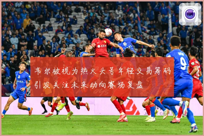韦尔被视为热火头号年轻交易筹码引发关注未来动向赛场复盘