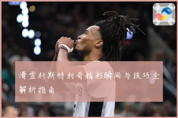 滑雪科斯特利奇精彩瞬间与技巧全解析指南