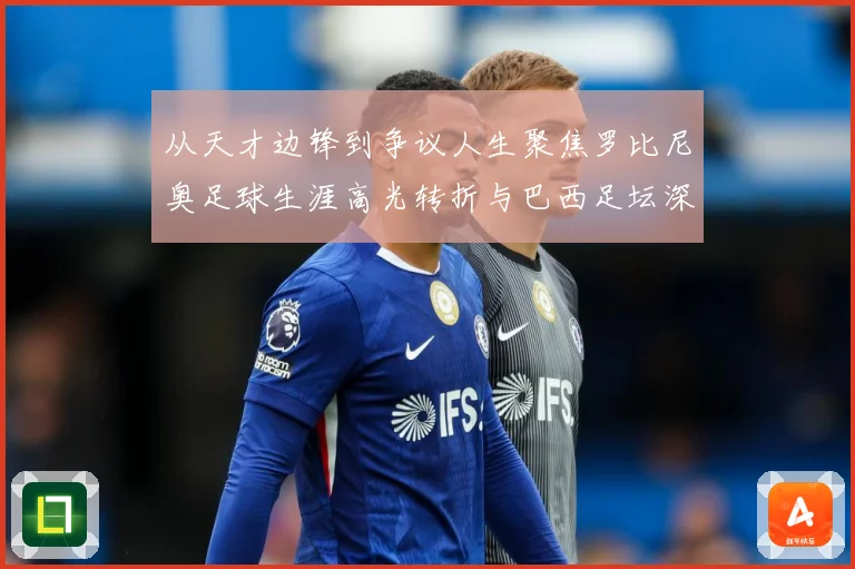 从天才边锋到争议人生聚焦罗比尼奥足球生涯高光转折与巴西足坛深远影响解析