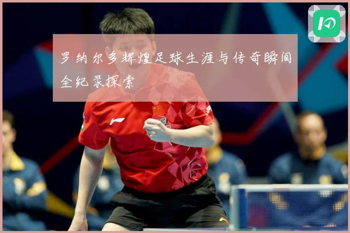 罗纳尔多辉煌足球生涯与传奇瞬间全纪录探索