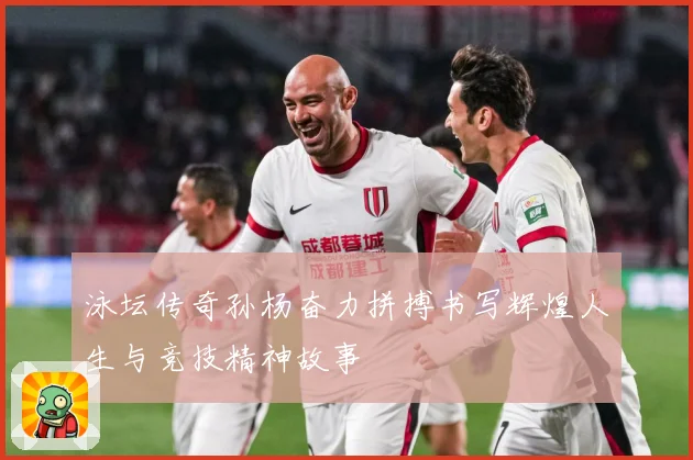 泳坛传奇孙杨奋力拼搏书写辉煌人生与竞技精神故事