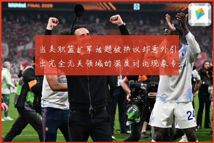当美职篮扩军话题被热议却意外引出完全无关领域的深度讨论现象专题观察
