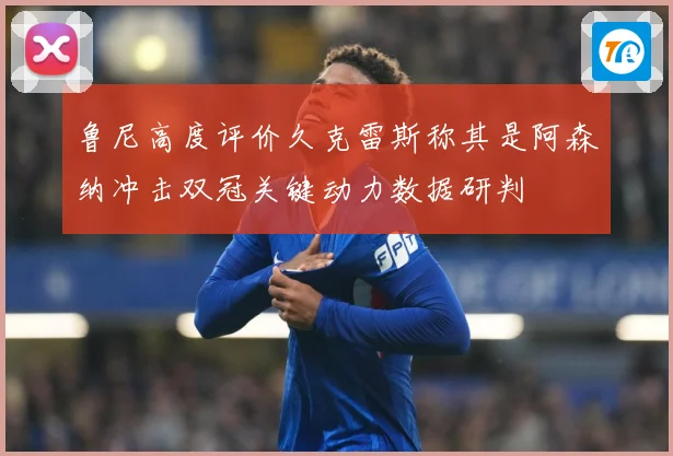 鲁尼高度评价久克雷斯称其是阿森纳冲击双冠关键动力数据研判